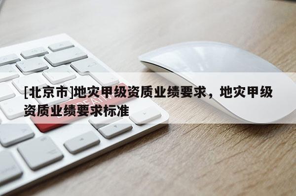 [北京市]地災(zāi)甲級資質(zhì)業(yè)績要求，地災(zāi)甲級資質(zhì)業(yè)績要求標準