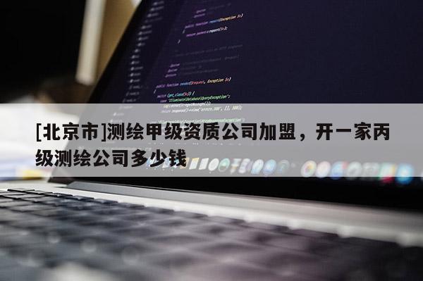 [北京市]測繪甲級資質(zhì)公司加盟，開一家丙級測繪公司多少錢