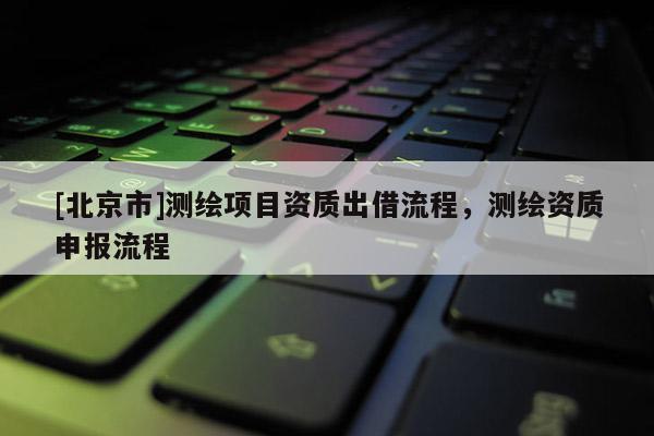 [北京市]測繪項目資質(zhì)出借流程，測繪資質(zhì)申報流程