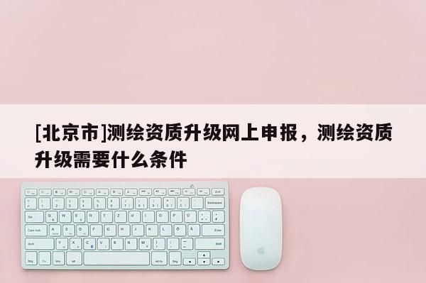 [北京市]測繪資質(zhì)升級網(wǎng)上申報，測繪資質(zhì)升級需要什么條件