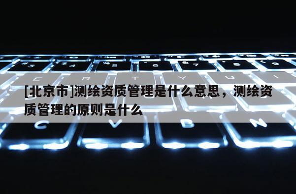 [北京市]測繪資質(zhì)管理是什么意思，測繪資質(zhì)管理的原則是什么