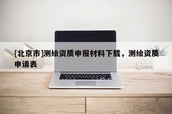 [北京市]測繪資質(zhì)申報(bào)材料下載，測繪資質(zhì)申請表