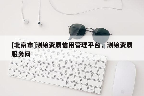 [北京市]測繪資質(zhì)信用管理平臺(tái)，測繪資質(zhì)服務(wù)網(wǎng)