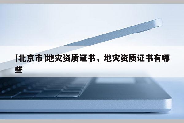 [北京市]地災(zāi)資質(zhì)證書，地災(zāi)資質(zhì)證書有哪些