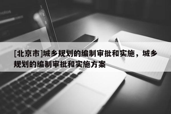 [北京市]城鄉(xiāng)規(guī)劃的編制審批和實施，城鄉(xiāng)規(guī)劃的編制審批和實施方案