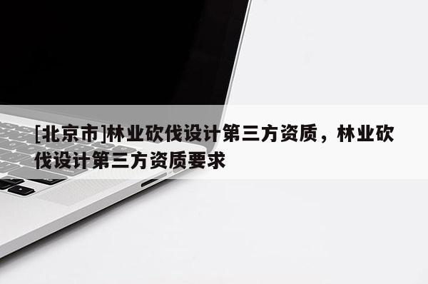 [北京市]林業(yè)砍伐設(shè)計(jì)第三方資質(zhì)，林業(yè)砍伐設(shè)計(jì)第三方資質(zhì)要求