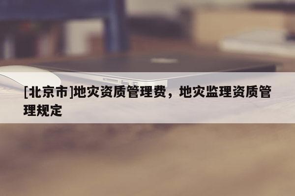 [北京市]地災(zāi)資質(zhì)管理費(fèi)，地災(zāi)監(jiān)理資質(zhì)管理規(guī)定