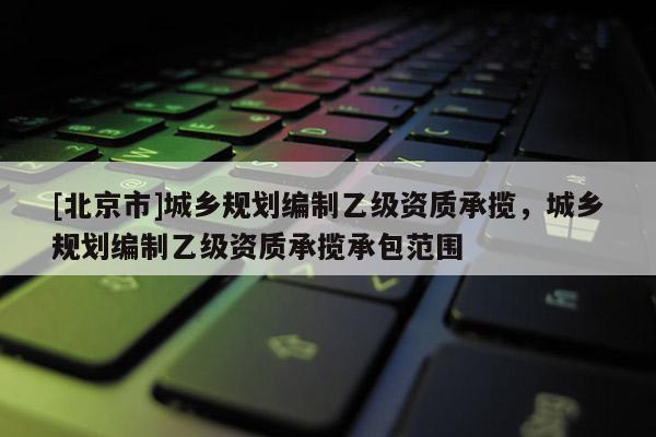 [北京市]城鄉(xiāng)規(guī)劃編制乙級資質(zhì)承攬，城鄉(xiāng)規(guī)劃編制乙級資質(zhì)承攬承包范圍