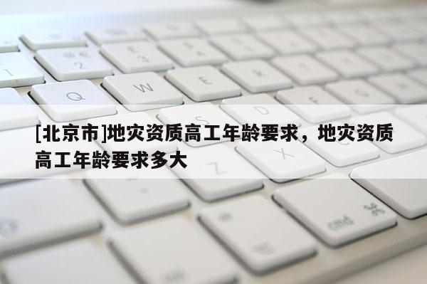 [北京市]地災(zāi)資質(zhì)高工年齡要求，地災(zāi)資質(zhì)高工年齡要求多大