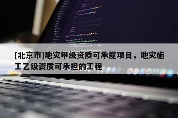 [北京市]地災(zāi)甲級(jí)資質(zhì)可承攬項(xiàng)目，地災(zāi)施工乙級(jí)資質(zhì)可承擔(dān)的工程
