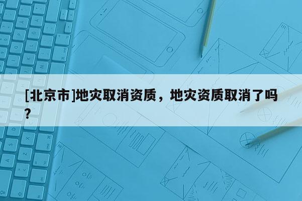 [北京市]地災取消資質，地災資質取消了嗎?