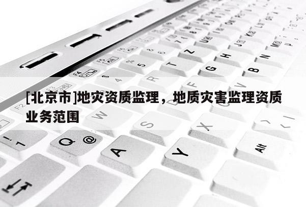 [北京市]地災(zāi)資質(zhì)監(jiān)理，地質(zhì)災(zāi)害監(jiān)理資質(zhì)業(yè)務(wù)范圍