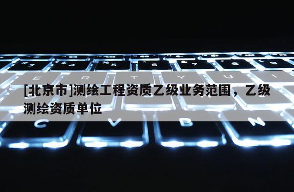 [北京市]測(cè)繪工程資質(zhì)乙級(jí)業(yè)務(wù)范圍，乙級(jí)測(cè)繪資質(zhì)單位