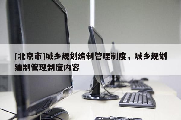 [北京市]城鄉(xiāng)規(guī)劃編制管理制度，城鄉(xiāng)規(guī)劃編制管理制度內(nèi)容