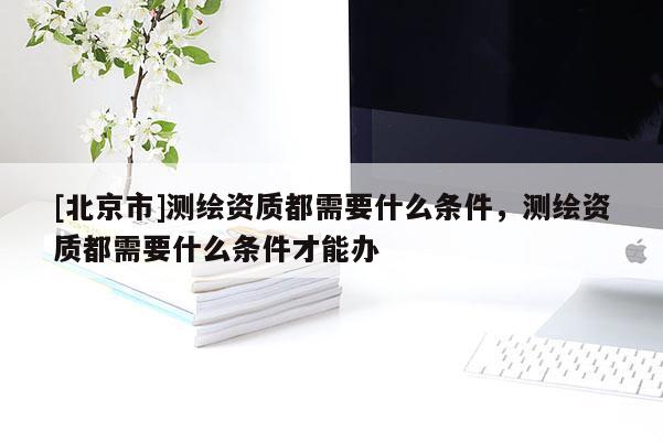 [北京市]測(cè)繪資質(zhì)都需要什么條件，測(cè)繪資質(zhì)都需要什么條件才能辦