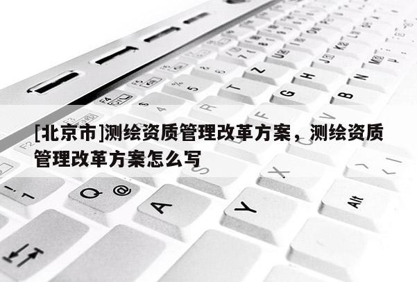 [北京市]測(cè)繪資質(zhì)管理改革方案，測(cè)繪資質(zhì)管理改革方案怎么寫