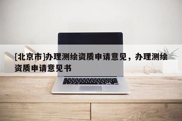 [北京市]辦理測(cè)繪資質(zhì)申請(qǐng)意見，辦理測(cè)繪資質(zhì)申請(qǐng)意見書