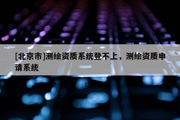 [北京市]測(cè)繪資質(zhì)系統(tǒng)登不上，測(cè)繪資質(zhì)申請(qǐng)系統(tǒng)