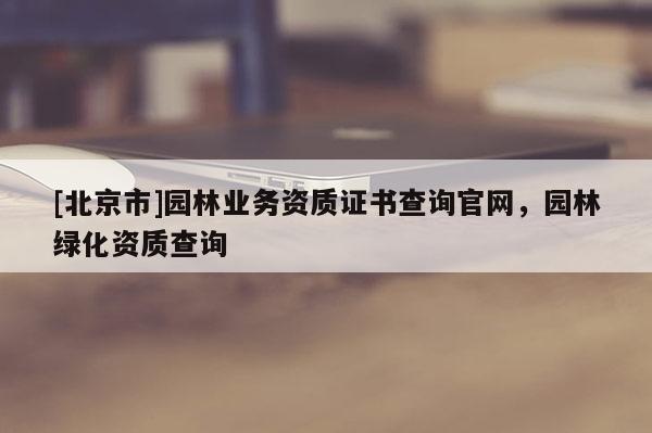 [北京市]園林業(yè)務資質(zhì)證書查詢官網(wǎng)，園林綠化資質(zhì)查詢