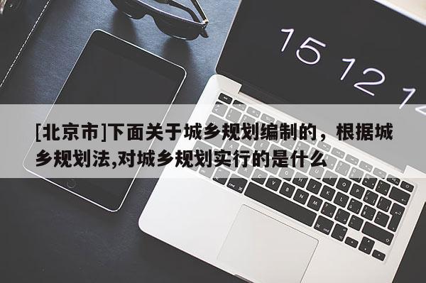 [北京市]下面關(guān)于城鄉(xiāng)規(guī)劃編制的，根據(jù)城鄉(xiāng)規(guī)劃法,對(duì)城鄉(xiāng)規(guī)劃實(shí)行的是什么