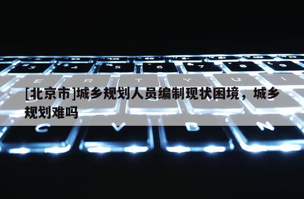 [北京市]城鄉(xiāng)規(guī)劃人員編制現(xiàn)狀困境，城鄉(xiāng)規(guī)劃難嗎