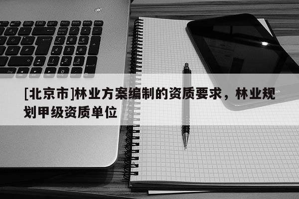 [北京市]林業(yè)方案編制的資質(zhì)要求，林業(yè)規(guī)劃甲級(jí)資質(zhì)單位