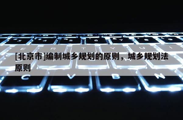[北京市]編制城鄉(xiāng)規(guī)劃的原則，城鄉(xiāng)規(guī)劃法原則