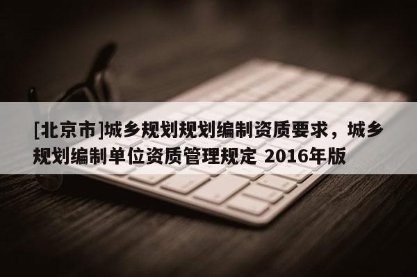 [北京市]城鄉(xiāng)規(guī)劃規(guī)劃編制資質(zhì)要求，城鄉(xiāng)規(guī)劃編制單位資質(zhì)管理規(guī)定 2016年版