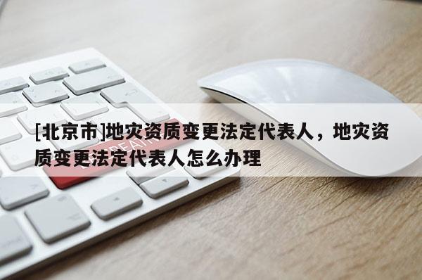 [北京市]地災(zāi)資質(zhì)變更法定代表人，地災(zāi)資質(zhì)變更法定代表人怎么辦理