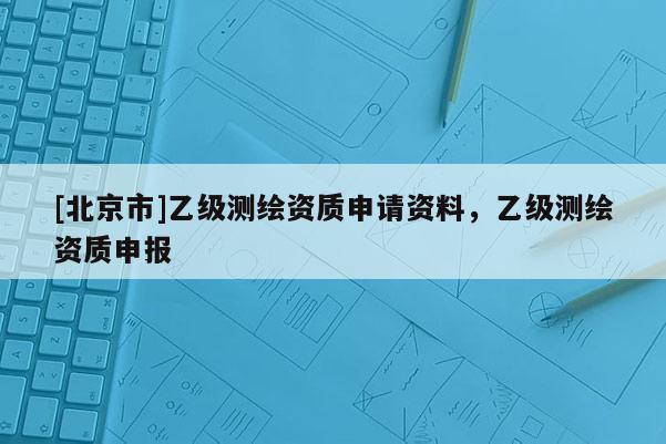 [北京市]乙級測繪資質(zhì)申請資料，乙級測繪資質(zhì)申報