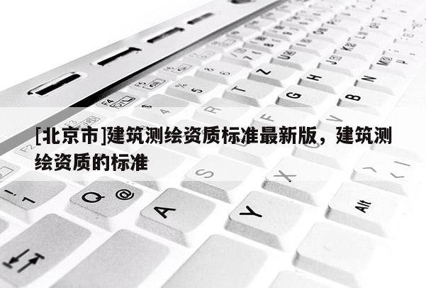 [北京市]建筑測繪資質標準最新版，建筑測繪資質的標準