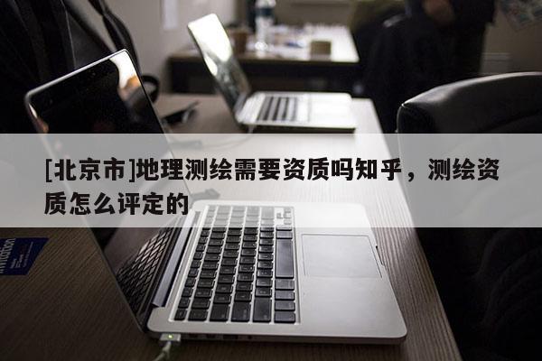 [北京市]地理測(cè)繪需要資質(zhì)嗎知乎，測(cè)繪資質(zhì)怎么評(píng)定的