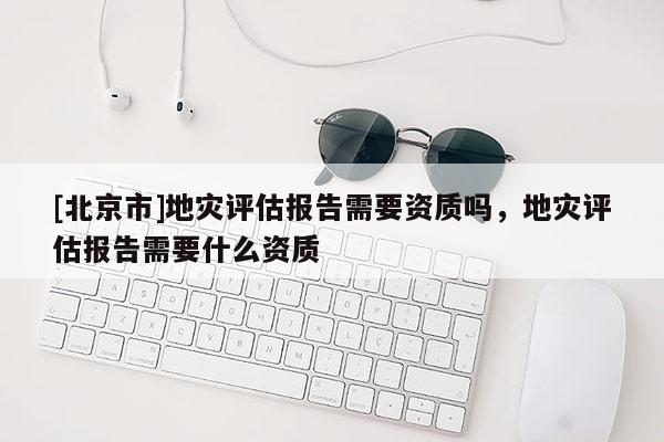 [北京市]地災(zāi)評(píng)估報(bào)告需要資質(zhì)嗎，地災(zāi)評(píng)估報(bào)告需要什么資質(zhì)