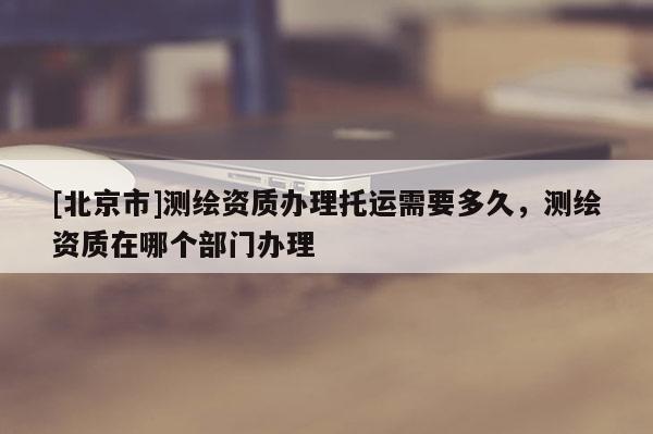 [北京市]測繪資質(zhì)辦理托運需要多久，測繪資質(zhì)在哪個部門辦理