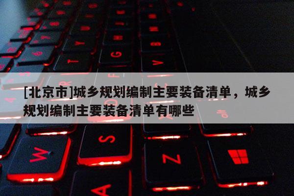 [北京市]城鄉(xiāng)規(guī)劃編制主要裝備清單，城鄉(xiāng)規(guī)劃編制主要裝備清單有哪些