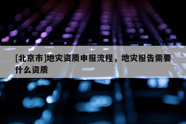 [北京市]地災(zāi)資質(zhì)申報(bào)流程，地災(zāi)報(bào)告需要什么資質(zhì)
