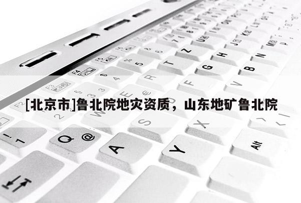 [北京市]魯北院地災(zāi)資質(zhì)，山東地礦魯北院