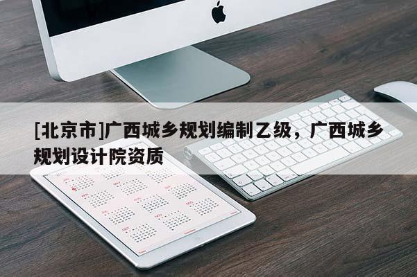 [北京市]廣西城鄉(xiāng)規(guī)劃編制乙級，廣西城鄉(xiāng)規(guī)劃設(shè)計(jì)院資質(zhì)