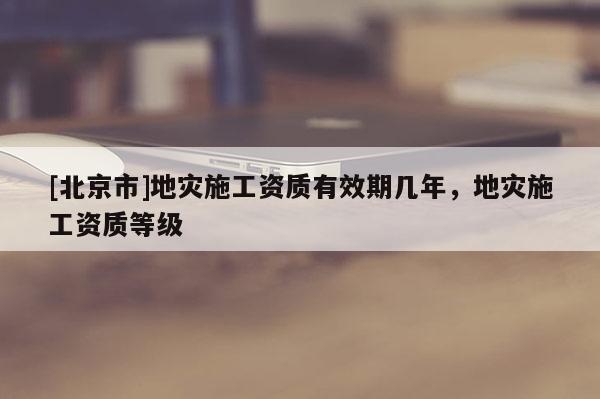 [北京市]地災施工資質(zhì)有效期幾年，地災施工資質(zhì)等級