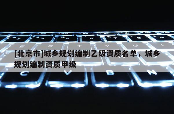 [北京市]城鄉(xiāng)規(guī)劃編制乙級資質(zhì)名單，城鄉(xiāng)規(guī)劃編制資質(zhì)甲級