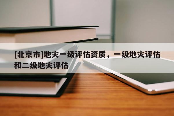 [北京市]地災(zāi)一級評估資質(zhì)，一級地災(zāi)評估和二級地災(zāi)評估