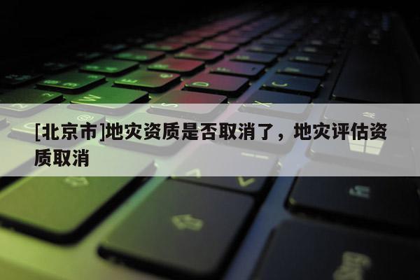 [北京市]地災(zāi)資質(zhì)是否取消了，地災(zāi)評(píng)估資質(zhì)取消