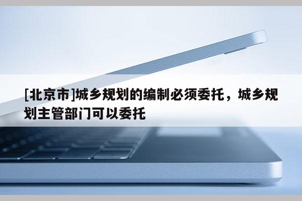 [北京市]城鄉(xiāng)規(guī)劃的編制必須委托，城鄉(xiāng)規(guī)劃主管部門可以委托
