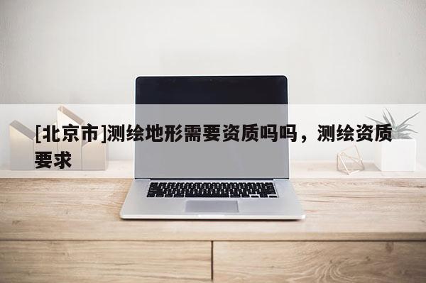 [北京市]測繪地形需要資質(zhì)嗎嗎，測繪資質(zhì)要求