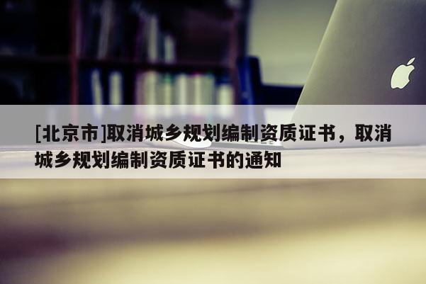 [北京市]取消城鄉(xiāng)規(guī)劃編制資質(zhì)證書，取消城鄉(xiāng)規(guī)劃編制資質(zhì)證書的通知