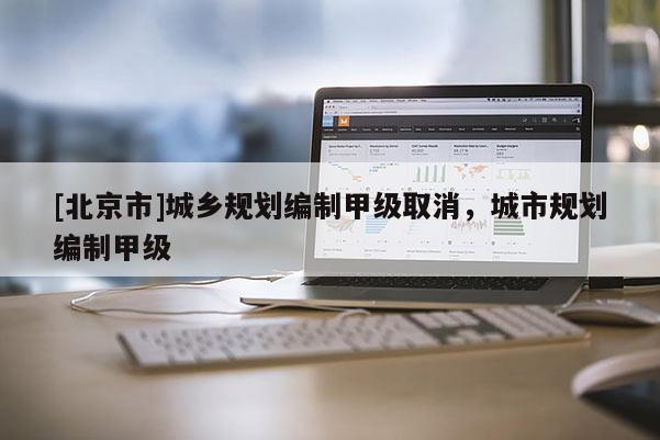 [北京市]城鄉(xiāng)規(guī)劃編制甲級(jí)取消，城市規(guī)劃編制甲級(jí)