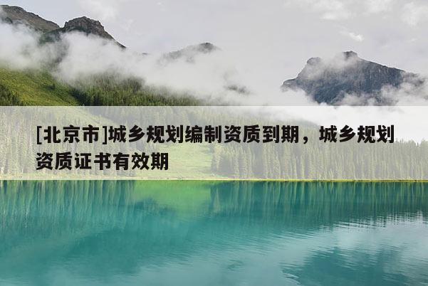 [北京市]城鄉(xiāng)規(guī)劃編制資質(zhì)到期，城鄉(xiāng)規(guī)劃資質(zhì)證書有效期