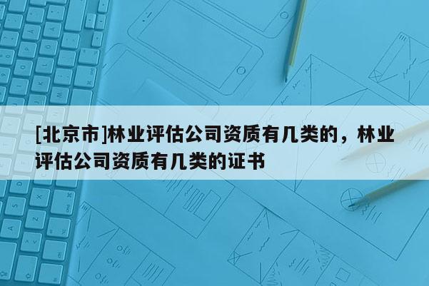 [北京市]林業(yè)評估公司資質有幾類的，林業(yè)評估公司資質有幾類的證書