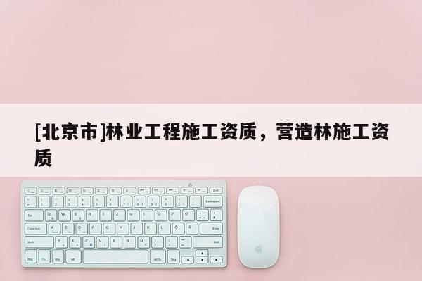 [北京市]林業(yè)工程施工資質(zhì)，營(yíng)造林施工資質(zhì)