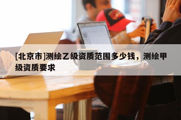 [北京市]測(cè)繪乙級(jí)資質(zhì)范圍多少錢，測(cè)繪甲級(jí)資質(zhì)要求